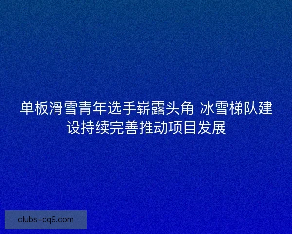单板滑雪青年选手崭露头角 冰雪梯队建设持续完善推动项目发展